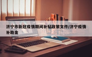 济宁市新冠疫情期间补贴政策文件/济宁疫情补助金