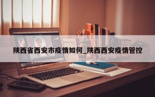 陕西省西安市疫情如何_陕西西安疫情管控