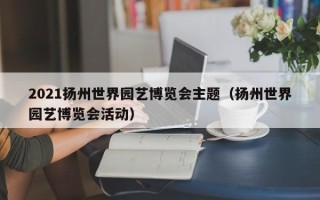 2021扬州世界园艺博览会主题（扬州世界园艺博览会活动）
