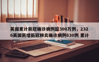英国累计新冠确诊病例超300万例，2326英国新增新冠肺炎确诊病例630例 累计