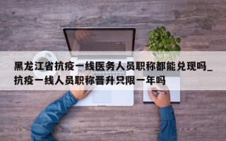 黑龙江省抗疫一线医务人员职称都能兑现吗_抗疫一线人员职称晋升只限一年吗