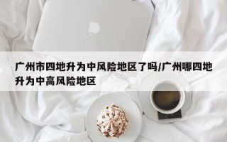 广州市四地升为中风险地区了吗/广州哪四地升为中高风险地区
