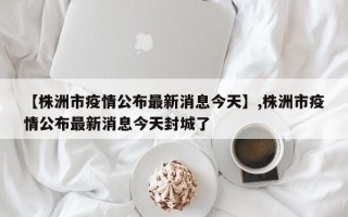 【株洲市疫情公布最新消息今天】,株洲市疫情公布最新消息今天封城了
