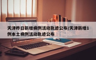 天津昨日新增病例活动轨迹公布/天津新增1例本土病例活动轨迹公布