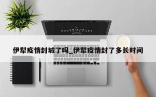 伊犁疫情封城了吗_伊犁疫情封了多长时间
