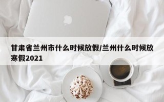 甘肃省兰州市什么时候放假/兰州什么时候放寒假2021