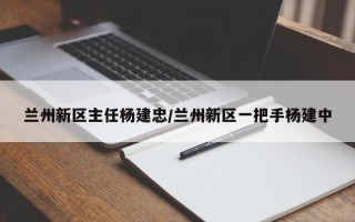 兰州新区主任杨建忠/兰州新区一把手杨建中