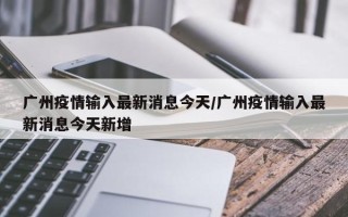 广州疫情输入最新消息今天/广州疫情输入最新消息今天新增