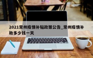 2021常州疫情补贴政策公告_常州疫情补助多少钱一天