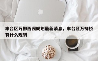 丰台区万柳西园规划最新消息，丰台区万柳桥有什么规划