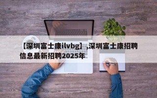 【深圳富士康ilvbg】,深圳富士康招聘信息最新招聘2025年