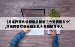 【马来西亚疫情新增最新情况今天新增多少】,马来西亚疫情最新消息今天新增多少人