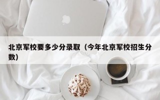 北京军校要多少分录取（今年北京军校招生分数）
