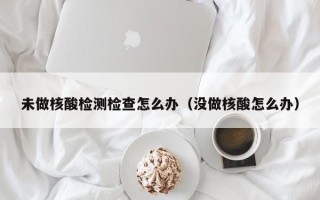 未做核酸检测检查怎么办（没做核酸怎么办）
