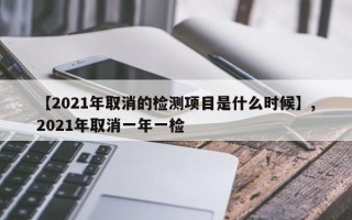 【2021年取消的检测项目是什么时候】,2021年取消一年一检