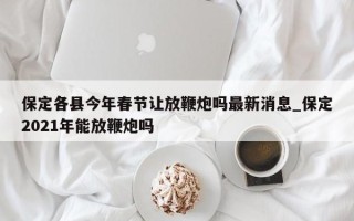 保定各县今年春节让放鞭炮吗最新消息_保定2021年能放鞭炮吗