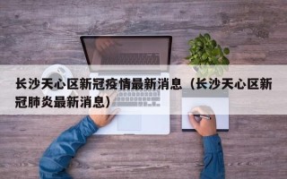 长沙天心区新冠疫情最新消息（长沙天心区新冠肺炎最新消息）