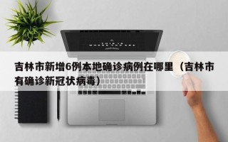 吉林市新增6例本地确诊病例在哪里（吉林市有确诊新冠状病毒）