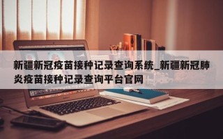 新疆新冠疫苗接种记录查询系统_新疆新冠肺炎疫苗接种记录查询平台官网