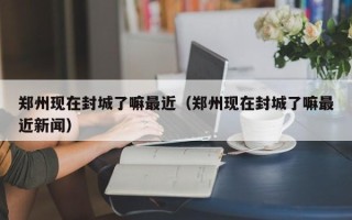 郑州现在封城了嘛最近（郑州现在封城了嘛最近新闻）