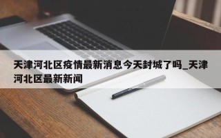 天津河北区疫情最新消息今天封城了吗_天津河北区最新新闻