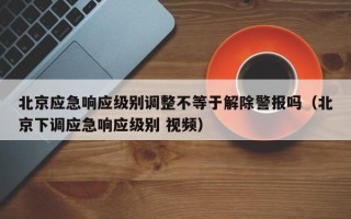 北京应急响应级别调整不等于解除警报吗（北京下调应急响应级别 视频）
