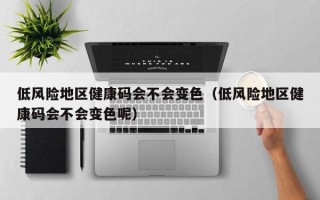 低风险地区健康码会不会变色（低风险地区健康码会不会变色呢）