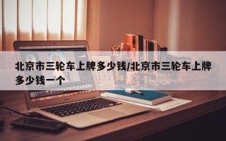 北京市三轮车上牌多少钱/北京市三轮车上牌多少钱一个