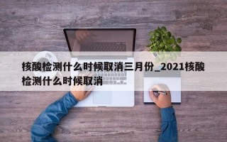 核酸检测什么时候取消三月份_2021核酸检测什么时候取消
