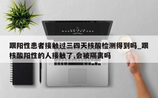 跟阳性患者接触过三四天核酸检测得到吗_跟核酸阳性的人接触了,会被隔离吗