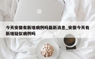 今天安徽有新增病例吗最新消息_安徽今天有新增疑似病例吗