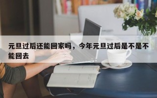 元旦过后还能回家吗，今年元旦过后是不是不能回去