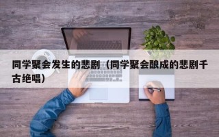 同学聚会发生的悲剧（同学聚会酿成的悲剧千古绝唱）