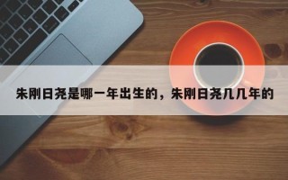 朱刚日尧是哪一年出生的，朱刚日尧几几年的
