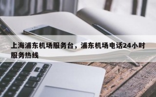 上海浦东机场服务台，浦东机场电话24小时服务热线