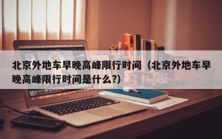 北京外地车早晚高峰限行时间（北京外地车早晚高峰限行时间是什么?）