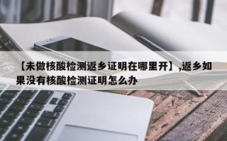【未做核酸检测返乡证明在哪里开】,返乡如果没有核酸检测证明怎么办