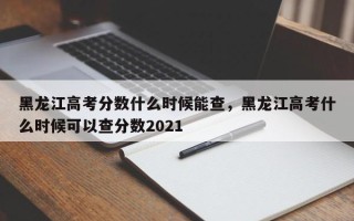 黑龙江高考分数什么时候能查，黑龙江高考什么时候可以查分数2021