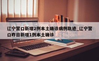 辽宁营口新增2例本土确诊病例轨迹_辽宁营口昨日新增1例本土确诊