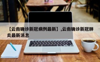 【云南确诊新冠病例最新】,云南确诊新冠肺炎最新消息