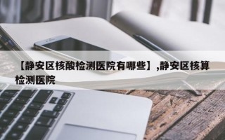 【静安区核酸检测医院有哪些】,静安区核算检测医院