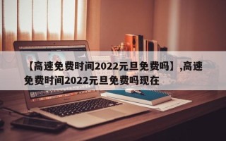 【高速免费时间2022元旦免费吗】,高速免费时间2022元旦免费吗现在