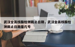 武汉全员核酸检测截止日期，武汉全员核酸检测截止日期是几号