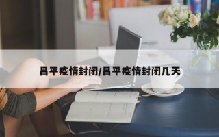 昌平疫情封闭/昌平疫情封闭几天