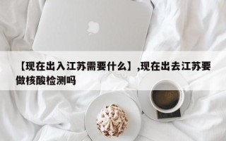 【现在出入江苏需要什么】,现在出去江苏要做核酸检测吗