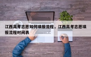 江西高考志愿如何填报流程，江西高考志愿填报流程时间表