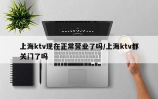 上海ktv现在正常营业了吗/上海ktv都关门了吗
