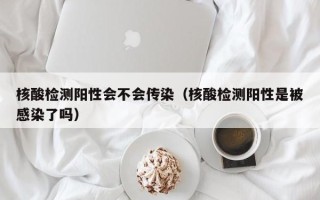 核酸检测阳性会不会传染（核酸检测阳性是被感染了吗）