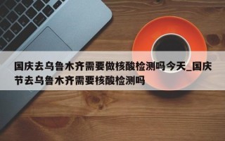 国庆去乌鲁木齐需要做核酸检测吗今天_国庆节去乌鲁木齐需要核酸检测吗