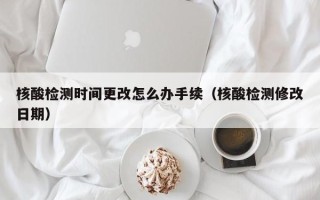 核酸检测时间更改怎么办手续（核酸检测修改日期）